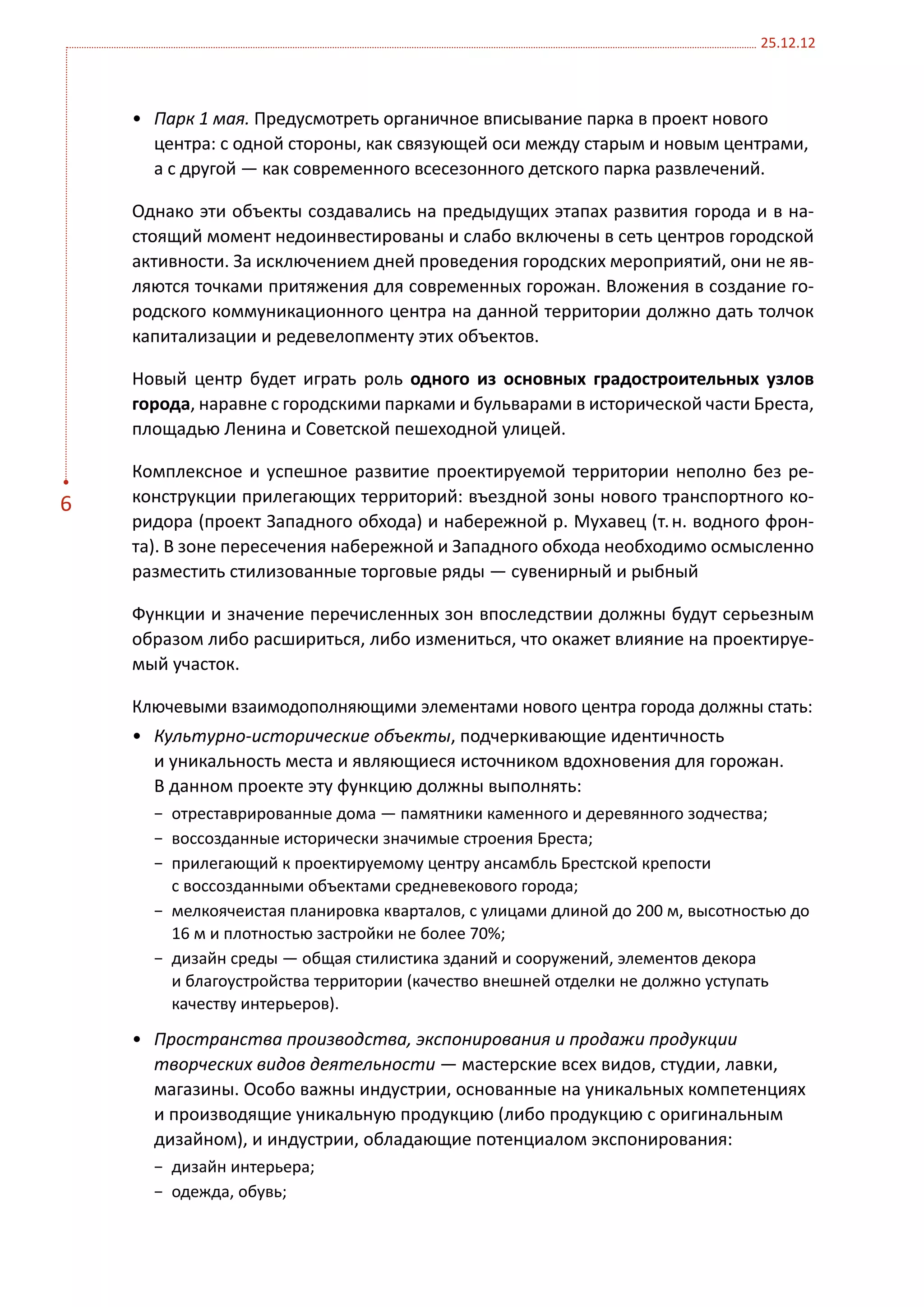 25.12.12



    •	 Парк 1 мая. Предусмотреть органичное вписывание парка в проект нового
       центра: с одной стороны, как связующей оси между старым и новым центрами,
       а с другой — как современного всесезонного детского парка развлечений.

    Однако эти объекты создавались на предыдущих этапах развития города и в на-
    стоящий момент недоинвестированы и слабо включены в сеть центров городской
    активности. За исключением дней проведения городских мероприятий, они не яв-
    ляются точками притяжения для современных горожан. Вложения в создание го-
    родского коммуникационного центра на данной территории должно дать толчок
    капитализации и редевелопменту этих объектов.

    Новый центр будет играть роль одного из основных градостроительных узлов
    города, наравне с городскими парками и бульварами в исторической части Бреста,
    площадью Ленина и Советской пешеходной улицей.

    Комплексное и успешное развитие проектируемой территории неполно без ре-
6   конструкции прилегающих территорий: въездной зоны нового транспортного ко-
    ридора (проект Западного обхода) и набережной р. Мухавец (т. н. водного фрон-
    та). В зоне пересечения набережной и Западного обхода необходимо осмысленно
    разместить стилизованные торговые ряды — сувенирный и рыбный

    Функции и значение перечисленных зон впоследствии должны будут серьезным
    образом либо расшириться, либо измениться, что окажет влияние на проектируе-
    мый участок.

    Ключевыми взаимодополняющими элементами нового центра города должны стать:
    •	 Культурно-исторические объекты, подчеркивающие идентичность
       и уникальность места и являющиеся источником вдохновения для горожан.
       В данном проекте эту функцию должны выполнять:
      −	 отреставрированные дома — памятники каменного и деревянного зодчества;
      −	 воссозданные исторически значимые строения Бреста;
      −	 прилегающий к проектируемому центру ансамбль Брестской крепости
         с воссозданными объектами средневекового города;
      −	 мелкоячеистая планировка кварталов, с улицами длиной до 200 м, высотностью до
         16 м и плотностью застройки не более 70%;
      −	 дизайн среды — общая стилистика зданий и сооружений, элементов декора
         и благоустройства территории (качество внешней отделки не должно уступать
         качеству интерьеров).

    •	 Пространства производства, экспонирования и продажи продукции
       творческих видов деятельности — мастерские всех видов, студии, лавки,
       магазины. Особо важны индустрии, основанные на уникальных компетенциях
       и производящие уникальную продукцию (либо продукцию с оригинальным
       дизайном), и индустрии, обладающие потенциалом экспонирования:
      −	 дизайн интерьера;
      −	 одежда, обувь;
 