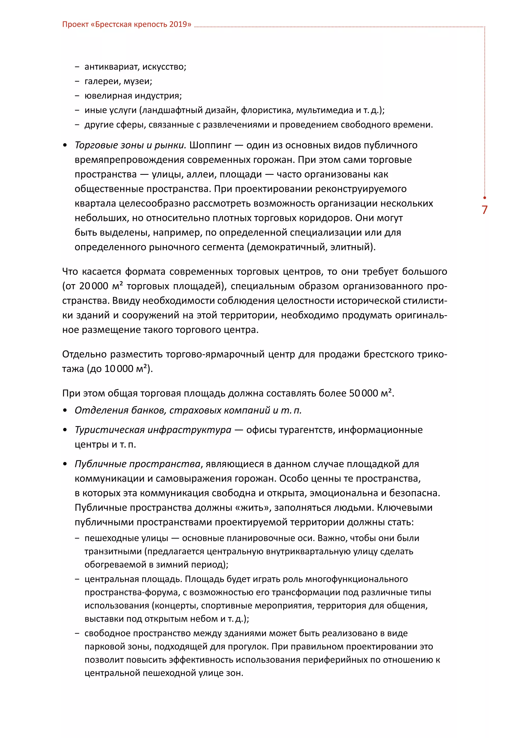 Проект «Брестская крепость 2019»



   −	 антиквариат, искусство;
   −	 галереи, музеи;
   −	 ювелирная индустрия;
   −	 иные услуги (ландшафтный дизайн, флористика, мультимедиа и т. д.);
   −	 другие сферы, связанные с развлечениями и проведением свободного времени.

•	 Торговые зоны и рынки. Шоппинг — один из основных видов публичного
   времяпрепровождения современных горожан. При этом сами торговые
   пространства — улицы, аллеи, площади — часто организованы как
   общественные пространства. При проектировании реконструируемого
   квартала целесообразно рассмотреть возможность организации нескольких
                                                                                  7
   небольших, но относительно плотных торговых коридоров. Они могут
   быть выделены, например, по определенной специализации или для
   определенного рыночного сегмента (демократичный, элитный).

Что касается формата современных торговых центров, то они требует большого
(от  20 000 м² торговых площадей), специальным образом организованного про-
странства. Ввиду необходимости соблюдения целостности исторической стилисти-
ки зданий и сооружений на этой территории, необходимо продумать оригиналь-
ное размещение такого торгового центра.

Отдельно разместить торгово-ярмарочный центр для продажи брестского трико-
тажа (до 10 000 м²).

При этом общая торговая площадь должна составлять более 50 000 м².
•	 Отделения банков, страховых компаний и т. п.
•	 Туристическая инфраструктура — офисы турагентств, информационные
   центры и т. п.
•	 Публичные пространства, являющиеся в данном случае площадкой для
   коммуникации и самовыражения горожан. Особо ценны те пространства,
   в которых эта коммуникация свободна и открыта, эмоциональна и безопасна.
   Публичные пространства должны «жить», заполняться людьми. Ключевыми
   публичными пространствами проектируемой территории должны стать:
   −	 пешеходные улицы — основные планировочные оси. Важно, чтобы они были
      транзитными (предлагается центральную внутриквартальную улицу сделать
      обогреваемой в зимний период);
   −	 центральная площадь. Площадь будет играть роль многофункционального
      пространства-форума, с возможностью его трансформации под различные типы
      использования (концерты, спортивные мероприятия, территория для общения,
      выставки под открытым небом и т. д.);
   −	 свободное пространство между зданиями может быть реализовано в виде
      парковой зоны, подходящей для прогулок. При правильном проектировании это
      позволит повысить эффективность использования периферийных по отношению к
      центральной пешеходной улице зон.
 