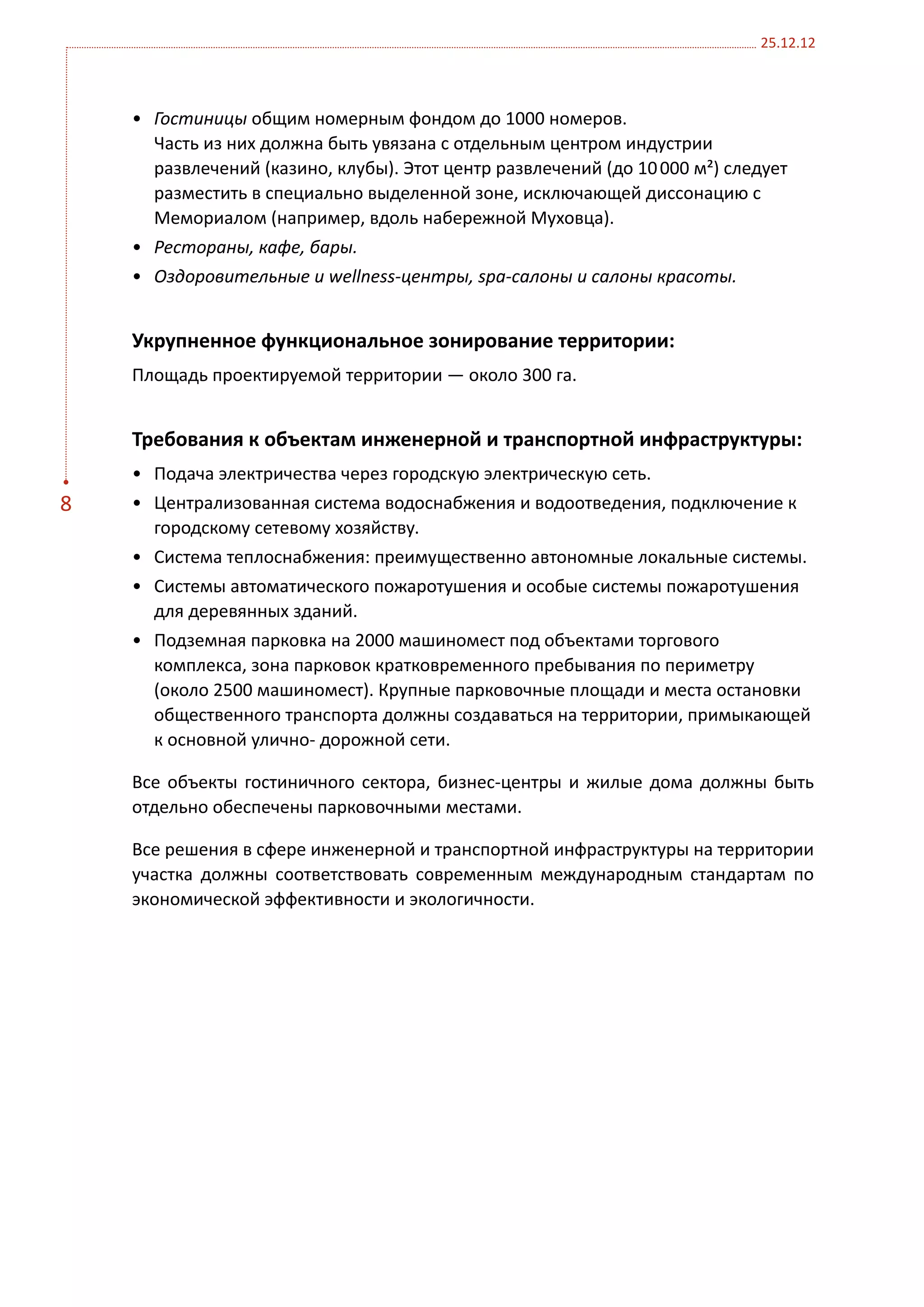 25.12.12



    •	 Гостиницы общим номерным фондом до 1000 номеров.
       Часть из них должна быть увязана с отдельным центром индустрии
       развлечений (казино, клубы). Этот центр развлечений (до 10 000 м²) следует
       разместить в специально выделенной зоне, исключающей диссонацию с
       Мемориалом (например, вдоль набережной Муховца).
    •	 Рестораны, кафе, бары.
    •	 Оздоровительные и wellness-центры, spa-салоны и салоны красоты.


    Укрупненное функциональное зонирование территории:
    Площадь проектируемой территории — около 300 га.


    Требования к объектам инженерной и транспортной инфраструктуры:
    •	 Подача электричества через городскую электрическую сеть.
8   •	 Централизованная система водоснабжения и водоотведения, подключение к
       городскому сетевому хозяйству.
    •	 Система теплоснабжения: преимущественно автономные локальные системы.
    •	 Системы автоматического пожаротушения и особые системы пожаротушения
       для деревянных зданий.
    •	 Подземная парковка на 2000 машиномест под объектами торгового
       комплекса, зона парковок кратковременного пребывания по периметру
       (около 2500 машиномест). Крупные парковочные площади и места остановки
       общественного транспорта должны создаваться на территории, примыкающей
       к основной улично- дорожной сети.

    Все объекты гостиничного сектора, бизнес-центры и жилые дома должны быть
    отдельно обеспечены парковочными местами.

    Все решения в сфере инженерной и транспортной инфраструктуры на территории
    участка должны соответствовать современным международным стандартам по
    экономической эффективности и экологичности.
 