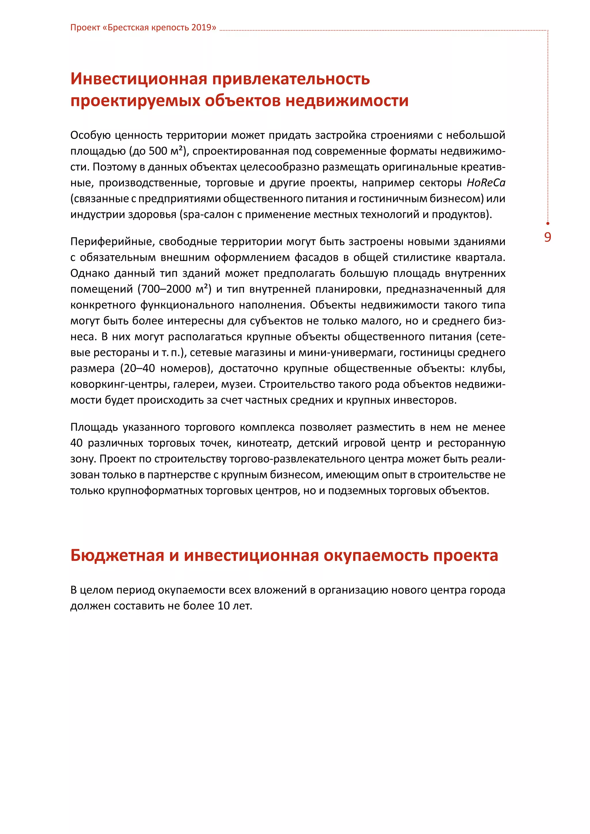 Проект «Брестская крепость 2019»




Инвестиционная привлекательность
проектируемых объектов недвижимости
Особую ценность территории может придать застройка строениями с небольшой
площадью (до 500 м²), спроектированная под современные форматы недвижимо-
сти. Поэтому в данных объектах целесообразно размещать оригинальные креатив-
ные, производственные, торговые и другие проекты, например секторы HoReCa
(связанные с предприятиями общественного питания и гостиничным бизнесом) или
индустрии здоровья (spa-салон с применение местных технологий и продуктов).

Периферийные, свободные территории могут быть застроены новыми зданиями           9
с  обязательным внешним оформлением фасадов в общей стилистике квартала.
Однако данный тип зданий может предполагать большую площадь внутренних
помещений (700–2000 м²) и тип внутренней планировки, предназначенный для
конкретного функционального наполнения. Объекты недвижимости такого типа
могут быть более интересны для субъектов не только малого, но и среднего биз-
неса. В них могут располагаться крупные объекты общественного питания (сете-
вые рестораны и т. п.), сетевые магазины и мини-универмаги, гостиницы среднего
размера (20–40 номеров), достаточно крупные общественные объекты: клубы,
коворкинг-центры, галереи, музеи. Строительство такого рода объектов недвижи-
мости будет происходить за счет частных средних и крупных инвесторов.

Площадь указанного торгового комплекса позволяет разместить в нем не менее
40  различных торговых точек, кинотеатр, детский игровой центр и ресторанную
зону. Проект по строительству торгово-развлекательного центра может быть реали-
зован только в партнерстве с крупным бизнесом, имеющим опыт в строительстве не
только крупноформатных торговых центров, но и подземных торговых объектов.




Бюджетная и инвестиционная окупаемость проекта
В целом период окупаемости всех вложений в организацию нового центра города
должен составить не более 10 лет.
 