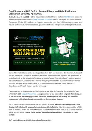 Gold Sponsor MRHB DeFi to Present Ethical and Halal Platform at
Blockchain Life 2022 April 20-21
Dubai, UAE, April 19, 2022 -- Ethics-focused decentralized finance platform MRHB DeFi is pleased to
announce its gold sponsorship of Blockchain Life 2022 forum. One of the largest blockchain events in
Europe and CIS, the 8th installment of the event is expecting more than 5,000 participants, made up of
industry professionals, venture capitalists, government officials, entrepreneurs and crypto enthusiasts.
Some of the hottest topics on the event agenda include DeFi and metaverse development, features of
efficient mining, NFT prospects, as well as blockchain implementation in business and government. A
central topic will be the regulation of cryptocurrencies in Russia. Among the forum's leading speakers
are Ivan Chebeskov, Director of the Financial Policy Department of the Russian Ministry of Finance,
Vladislav Martynov, Entrepreneur, Head of Ethereum Russia competence center, founder of
BlockGeeks and Anatoly Kaplan, founder of Forklog.
“We are excited to showcase the world’s first ethical and halal DeFi portal at Blockchain Life,” said
MRHB DeFi CEO Naquib Mohammed. “A large number of our supporters originate from this part
of the world and we are happy to meet and thank them in person for sharing our vision of
empowering ethical faith-based communities in decentralized finance.”
For its community who wish to attend the Blockchain Life event, MRHB is happy to provide a 10%
discount off tickets with a special discount code: blockchainlife.  Attendees can meet the MRHB
team at booth G4 on the first floor of Moscow’s Music Media Dome from April 20 to 21 where the team
will be running MRHB’s Sahal Wallet signup promotions where signees can win up to 2,500
$MRHB.
DeFi for the Ethics- and Faith- Conscious Communities
 