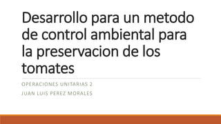 Desarrollo para un metodo
de control ambiental para
la preservacion de los
tomates
OPERACIONES UNITARIAS 2
JUAN LUIS PEREZ MORALES
 