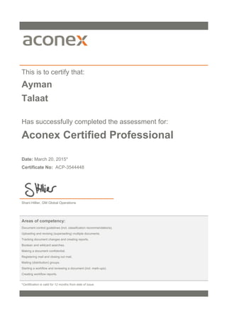 This is to certify that:
Ayman
Talaat
Has successfully completed the assessment for:
Aconex Certified Professional
Date: March 20, 2015*
Certificate No: ACP-3544448
Shani Hillier, GM Global Operations
Areas of competency:
Document control guidelines (incl. classification recommendations).
Uploading and revising (superseding) multiple documents.
Tracking document changes and creating reports.
Boolean and wildcard searches.
Making a document confidential.
Registering mail and closing out mail.
Mailing (distribution) groups.
Starting a workflow and reviewing a document (incl. mark-ups).
Creating workflow reports.
*Certification is valid for 12 months from date of issue.
 