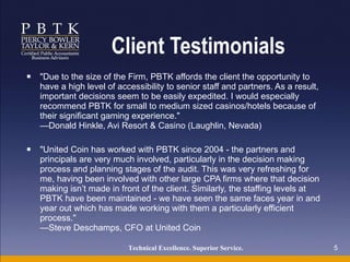 Client Testimonials "Due to the size of the Firm, PBTK affords the client the opportunity to have a high level of accessibility to senior staff and partners. As a result, important decisions seem to be easily expedited. I would especially recommend PBTK for small to medium sized casinos/hotels because of their significant gaming experience." —Donald Hinkle, Avi Resort & Casino (Laughlin, Nevada) "United Coin has worked with PBTK since 2004 - the partners and principals are very much involved, particularly in the decision making process and planning stages of the audit. This was very refreshing for me, having been involved with other large CPA firms where that decision making isn’t made in front of the client. Similarly, the staffing levels at PBTK have been maintained - we have seen the same faces year in and year out which has made working with them a particularly efficient process." —Steve Deschamps, CFO at United Coin Technical Excellence. Superior Service.   