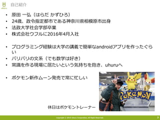 Copyright © 2015 Uhuru Corporation, All Right Reserved.
• 原田 一弘（はらだ かずひろ）
• 24歳、政令指定都市である神奈川県相模原市出身
• 法政大学社会学部卒業
• 株式会社ウフルに2016年4月入社
• プログラミング経験は大学の講義で簡単なandroidアプリを作ったぐら
い
• バリバリの文系（でも数学は好き）
• 常識を作る現場に居たいという気持ちを抱き、uhuruへ
• ポケモン新作ムーン発売で常に忙しい
自己紹介
3
休日はポケモントレーナー
 