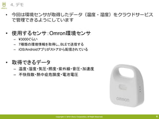 Copyright © 2015 Uhuru Corporation, All Right Reserved.
• 今回は環境センサが取得したデータ（温度・湿度）をクラウドサービス
で管理できるようにしています
4. デモ
8
• 使用するセンサ：Omron環境センサ
– ¥3000ぐらい
– 7種類の環境情報を取得し、BLEで送信する
– iOS/Androidアプリがストアから配信されている
• 取得できるデータ
– 温度・湿度・気圧・照度・紫外線・音圧・加速度
– 不快指数・熱中症危険度・電池電圧
 