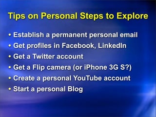 Tips on Personal Steps to Explore

• Establish a permanent personal email
• Get profiles in Facebook, LinkedIn
• Get a Twitter account
• Get a Flip camera (or iPhone 3G S?)
• Create a personal YouTube account
• Start a personal Blog
 