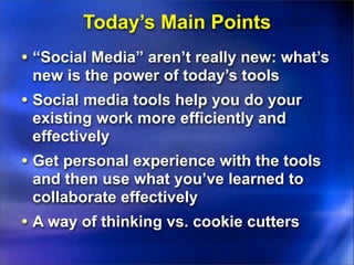 Today’s Main Points
• “Social Media” aren’t really new: what’s
 new is the power of today’s tools
• Social media tools help you do your
 existing work more efficiently and
 effectively
• Get personal experience with the tools
 and then use what you’ve learned to
 collaborate effectively
• A way of thinking vs. cookie cutters
 