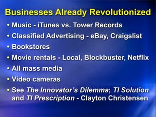 Businesses Already Revolutionized
• Music - iTunes vs. Tower Records
• Classified Advertising - eBay, Craigslist
• Bookstores
• Movie rentals - Local, Blockbuster, Netflix
• All mass media
• Video cameras
• See The Innovator’s Dilemma; TI Solution
  and TI Prescription - Clayton Christensen
 