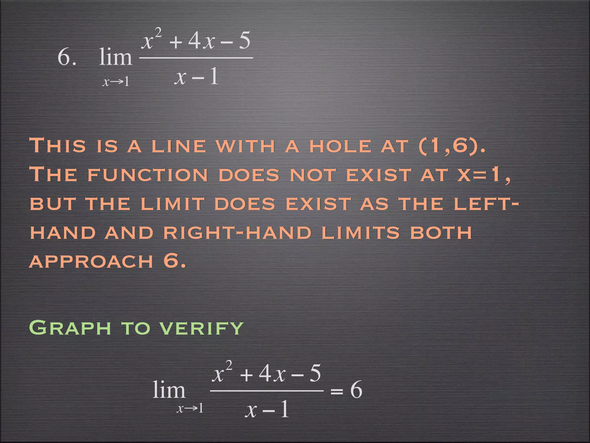 2
          x + 4x − 5
  6. lim
      x→1   x −1

This is a line with a hole at (1,6).
The function does not exist at x=1,
but the limit does exist as the left-
hand and right-hand limits both
approach 6.

Graph to verify
                      2
                     x + 4x − 5
          lim                   =6
               x→1     x −1
 