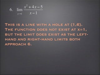 2
          x + 4x − 5
  6. lim
      x→1   x −1

This is a line with a hole at (1,6).
The function does not exist at x=1,
but the limit does exist as the left-
hand and right-hand limits both
approach 6.
 