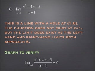 2
          x + 4x − 5
  6. lim
      x→1   x −1

This is a line with a hole at (1,6).
The function does not exist at x=1,
but the limit does exist as the left-
hand and right-hand limits both
approach 6.

Graph to verify
                      2
                     x + 4x − 5
          lim                   =6
               x→1     x −1
 