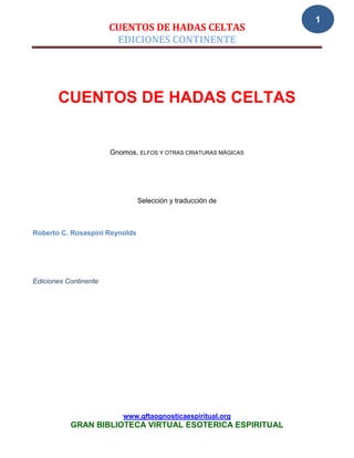 1
                       CUENTOS DE HADAS CELTAS
                        EDICIONES CONTINENTE




       CUENTOS DE HADAS CELTAS


                       Gnomos, ELFOS Y OTRAS CRIATURAS MÁGICAS




                                Selección y traducción de



Roberto C. Rosaspini Reynolds




Ediciones Continente




                          www.gftaognosticaespiritual.org
           GRAN BIBLIOTECA VIRTUAL ESOTERICA ESPIRITUAL
 