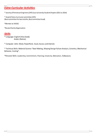Extra-Curricular Activities
* Societyof PetroleumEngineers(SPE) SuezUniversity StudentChapter(2011 to 2014)
* Headof Extra-Curricularcommittee (SPE)
(Bestcommittee fortwomonths,Bestcommittee head)
*Memberat AIESEC
*ResalaCharityOrganization
Skills
* Language: English (Very Good).
Arabic (Native).
* Computer skills: Word, PowerPoint, Excel, Access and Internet.
* Technical Skills: Material Science "Steel Making, Alloying Design Failure Analysis, Ceramics, Mechanical
Behavior, Casting”.
*Personal Skills: Leadership, Commitment, Planning, Creativity, Motivation, Enthusiasm.
 