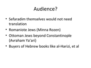 Audience? Sefaradim themselves would not need translation Romaniote Jews (Minna Rozen) Ottoman Jews beyond Constantinople (Avraham Ya ’ari) Buyers of Hebrew books like al-Harizi, et al 