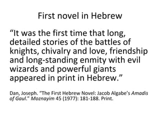 First novel in Hebrew “ It was the first time that long, detailed stories of the battles of knights, chivalry and love, friendship and long-standing enmity with evil wizards and powerful giants appeared in print in Hebrew.” Dan, Joseph. “The First Hebrew Novel: Jacob Algabe’s  Amadis of Gaul .”  Moznayim  45 (1977): 181-188. Print. 