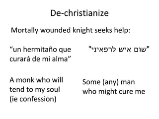 De-christianize “ un hermitaño que curará de mi alma ” A monk who will tend to my soul  (ie confession) " שום איש לרפאיני " Some (any) man who might cure me Mortally wounded knight seeks help: 