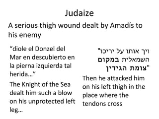 Judaize “ diole el Donzel del Mar en descubierto en la pierna izquierda tal herida…” The Knight of the Sea dealt him such a blow on his unprotected left leg… " ויך אותו על יריכו השמאלית  במקום צומת הגידין " Then he attacked him on his left thigh in the place where the tendons cross A serious thigh wound dealt by Amadís to his enemy 