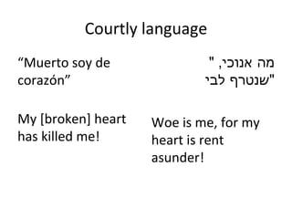 Courtly language “ Muerto soy de corazón ” My [broken] heart has killed me!  " מה אנוכי ,  שנטרף לבי " Woe is me, for my heart is rent asunder! 