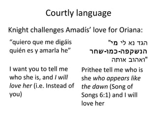 Courtly language “ quiero que me digáis quién es y amarla he ”   I want you to tell me who she is, and  I will love her  (i.e. Instead of you) " הגד נא לי  מי הנשקפה - כמו - שחר  ואהוב אותה " Prithee tell me who is she  who appears like the dawn  (Song of Songs 6:1) and I will love her Knight challenges Amadís ’  love for Oriana: 