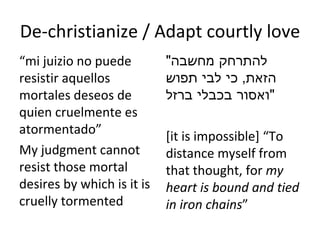 De-christianize / Adapt courtly love “ mi juizio no puede resistir aquellos mortales deseos de quien cruelmente es atormentado ” My judgment cannot resist those mortal desires by which is it is cruelly tormented " להתרחק מחשבה הזאת ,  כי לבי תפוש ואסור בכבלי ברזל " [it is impossible]  “ To distance myself from that thought, for  my heart is bound and tied in iron chains ” 