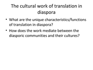 The cultural work of translation in diaspora What are the unique characteristics/functions of translation in diaspora? How does the work mediate between the diasporic communities and their cultures? 