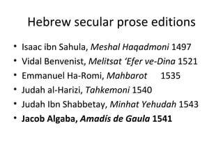 Hebrew secular prose editions Isaac ibn Sahula,  Meshal Haqadmoni  1497 Vidal Benvenist,  Melitsat  ‘Efer ve-Dina  1521 Emmanuel Ha-Romi,  Mahbarot   1535 Judah al-Harizi,  Tahkemoni  1540 Judah Ibn Shabbetay,  Minhat Yehudah  1543 Jacob Algaba,  Amadís de Gaula  1541 