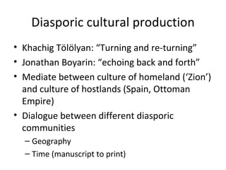 Diasporic cultural production Khachig Tölölyan:  “Turning and re-turning” Jonathan Boyarin:  “echoing back and forth” Mediate between culture of homeland ( ‘Zion’) and culture of hostlands (Spain, Ottoman Empire) Dialogue between different diasporic communities Geography Time (manuscript to print) 