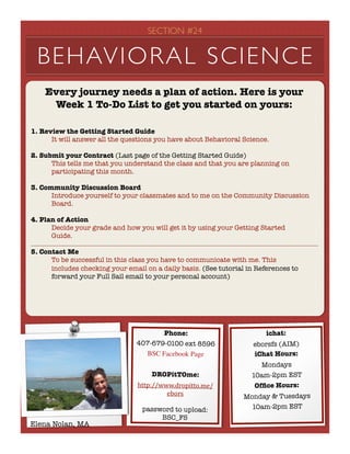 SECTION #24


 BEHAVIORAL SCIENCE
    Every journey needs a plan of action. Here is your
     Week 1 To-Do List to get you started on yours:

1. Review the Getting Started Guide
	     It will answer all the questions you have about Behavioral Science.

2. Submit your Contract (Last page of the Getting Started Guide)
	     This tells me that you understand the class and that you are planning on
	     participating this month.

3. Community Discussion Board
	     Introduce yourself to your classmates and to me on the Community Discussion
	     Board.

4. Plan of Action
	     Decide your grade and how you will get it by using your Getting Started
	     Guide.

5. Contact Me
	     To be successful in this class you have to communicate with me. This
	     includes checking your email on a daily basis. (See tutorial in References to
	     forward your Full Sail email to your personal account)




                                       Phone:                            ichat:
                                407-679-0100 ext 8596                eborsfs (AIM)
                                  BSC Facebook Page                  iChat Hours:
                                                                       Mondays
                                     DROPitTOme:                    10am-2pm EST
                                 http://www.dropitto.me/             Ofﬁce Hours:
                                          ebors                   Monday & Tuesdays
                                  password to upload:               10am-2pm EST
                                       BSC_FS
Elena Nolan, MA
 