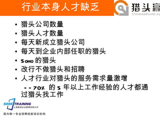 行业本身人才缺乏 猎头公司数量 猎头人才数量 每天新成立猎头公司 每天到企业内部任职的猎头 Soho 的猎头 改行不做猎头和招聘 人才行业对猎头的服务需求量激增 —— 70% 的 5 年以上工作经验的人才都通过猎头找工作 