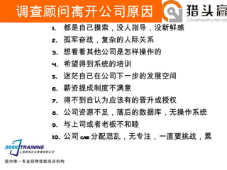 调查顾问离开公司原因 都是自己摸索，没人指导，没新鲜感 孤军奋战，复杂的人际关系 想看看其他公司是怎样操作的 希望得到系统的培训 迷茫自己在公司下一步的发展空间 薪资提成制度不满意 得不到自认为应该有的晋升或授权 公司资源不足，落后的数据库，无操作系统 与上司或者老板不和睦 公司 case 分配混乱，无专注，一直要挑战，累 