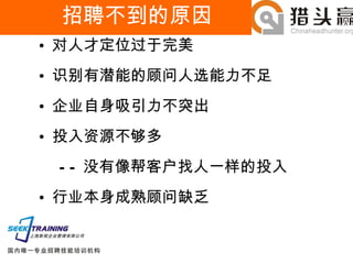 招聘不到的原因 对人才定位过于完美 识别有潜能的顾问人选能力不足 企业自身吸引力不突出 投入资源不够多 —— 没有像帮客户找人一样的投入 行业本身成熟顾问缺乏 