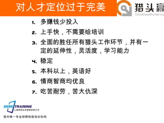 对人才定位过于完美 多赚钱少投入 上手快，不需要给培训 全面的胜任所有猎头工作环节，并有一定的延伸性，灵活度，学习能力 稳定 本科以上，英语好 情商智商均优良 吃苦耐劳，苦大仇深 
