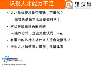 识别人才能力不足 人才具体要求是否明确，可量化？ 做猎头是做艺术还是做科学？ 对已有经验猎头的识别 操作方式，企业文化认同， P&L 有潜力的外行人才什么人适合做猎头？ 毕业人才如何潜力识别，保留体系 