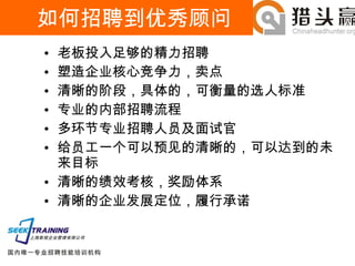 如何招聘到优秀顾问 老板投入足够的精力招聘 塑造企业核心竞争力，卖点 清晰的阶段，具体的，可衡量的选人标准 专业的内部招聘流程 多环节专业招聘人员及面试官 给员工一个可以预见的清晰的，可以达到的未来目标 清晰的绩效考核，奖励体系 清晰的企业发展定位，履行承诺 