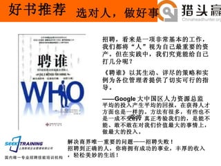 好书推荐 招聘，看来是一项非常基本的工作，我们都将“人”视为自己最重要的资产。但在实践中，我们究竟能给自己打几分呢？ 《聘谁》以其生动、详尽的策略和实例为各位管理者提供了切实可行的指导。 —— GoogIe 大中国区人力资源总监　 邓涛  平均的投入产生平均的回报，在获得人才方面也是一样的。方法有很多，有些也不是一成不变的。真正考验我们的，是能不能、敢不敢在对我们价值最大的事情上， 做最大的投入。  解决商界唯一重要的问题——招聘失败 ! 招聘到正确的人，你将拥有成功的事业，丰厚的收入，轻松美妙的生活！  选对人，做好事 