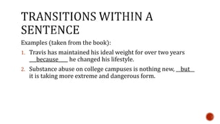 Examples (taken from the book): 
1. Travis has maintained his ideal weight for over two years 
___because____ he changed his lifestyle. 
2. Substance abuse on college campuses is nothing new, __but__ 
it is taking more extreme and dangerous form. 
 