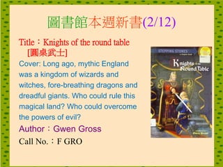 圖書館本週新書(2/12)
Title：Knights of the round table
[圓桌武士]
Cover: Long ago, mythic England
was a kingdom of wizards and
witches, fore-breathing dragons and
dreadful giants. Who could rule this
magical land? Who could overcome
the powers of evil?
Author：Gwen Gross
Call No.：F GRO
 