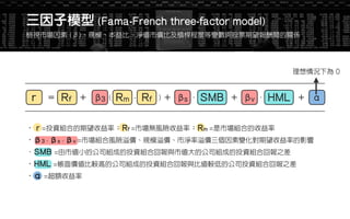 •β3、βs、βv =市場組合風險溢價、規模溢價、市淨率溢價三個因素變化對期望收益率的影響
．SMB =由市值小的公司組成的投資組合回報與市值大的公司組成的投資組合回報之差
•HML =帳面價值比較高的公司組成的投資組合回報與比值較低的公司投資組合回報之差
•α =超額收益率
• r =投資組合的期望收益率；Rf =市場無風險收益率；Rm =是市場組合的收益率
β3 Rm Rf( )- βs ． SMB βv ． HML＝ ＋ ＋ ＋ ＋Rfr α
理想情況下為 0
三因子模型 (Fama-French three-factor model)
檢視市場因素 (β)、規模、本益比、淨值市價比及槓桿程度等變數與股票期望報酬間的關係
 