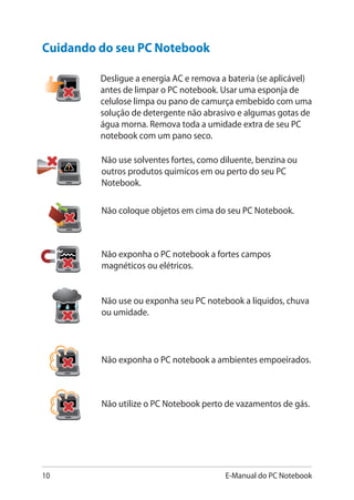 10 E-Manual do PC Notebook
Cuidando do seu PC Notebook
Não use solventes fortes, como diluente, benzina ou
outros produtos quimícos em ou perto do seu PC
Notebook.
Desligue a energia AC e remova a bateria (se aplicável)
antes de limpar o PC notebook. Usar uma esponja de
celulose limpa ou pano de camurça embebido com uma
solução de detergente não abrasivo e algumas gotas de
água morna. Remova toda a umidade extra de seu PC
notebook com um pano seco.
Não exponha o PC notebook a ambientes empoeirados.
Não utilize o PC Notebook perto de vazamentos de gás.
Não coloque objetos em cima do seu PC Notebook.
Não exponha o PC notebook a fortes campos
magnéticos ou elétricos.
Não use ou exponha seu PC notebook a líquidos, chuva
ou umidade.
 