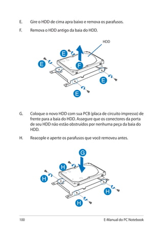 100 E-Manual do PC Notebook
E.	 Gire o HDD de cima apra baixo e remova os parafusos.
F.	 Remova o HDD antigo da baia do HDD.
HDD
G.	 Coloque o novo HDD com sua PCB (placa de circuito impresso) de
frente para a baia do HDD. Assegure que os conectores da porta
de seu HDD não estão obstruídos por nenhuma peça da baia do
HDD.
H.	 Reacople e aperte os parafusos que você removeu antes.
 
