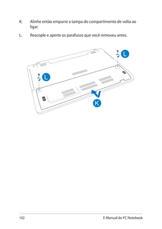 102 E-Manual do PC Notebook
K.	 Alinhe então empurre a tampa do compartimento de volta ao
ligar.
L. 	Reacople e aperte os parafusos que você removeu antes.
 