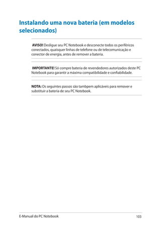 E-Manual do PC Notebook 103
Instalando uma nova bateria ������������(em modelos
selecionados)
AVISO! Desligue seu PC Notebook e desconecte todos os periféricos
conectados, quaisquer linhas de telefone ou de telecomunicação e
conector de energia, antes de remover a bateria.
IMPORTANTE! Só compre bateria de revendedores autorizados deste PC
Notebook para garantir a máxima compatibilidade e confiabilidade.
NOTA: Os seguintes passos são tambpem aplicáveis para remover e
substituir a bateria de seu PC Notebook.
 