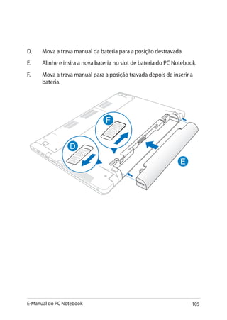 E-Manual do PC Notebook 105
D.	Mova a trava manual da bateria para a posição destravada.
E.	Alinhe e insira a nova bateria no slot de bateria do PC Notebook.
F.	Mova a trava manual para a posição travada depois de inserir a
bateria.
 