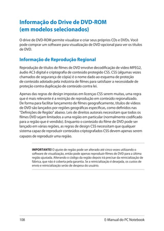 108 E-Manual do PC Notebook
Informação do Drive de DVD-ROM
(em modelos selecionados)
O drive de DVD-ROM permite visualizar e criar seus próprios CDs e DVDs. Você
pode comprar um software para visualização de DVD opcional para ver os títulos
de DVD.
Informação de Reprodução Regional
Reprodução de títulos de filmes de DVD envolve decodificação de vídeo MPEG2,
áudio AC3 digital e criptografia de conteúdo protegido CSS. CSS (algumas vezes
chamados de segurança de cópia) é o nome dado ao esquema de proteção
de conteúdo adotado pela indústria de filmes para satisfazer a necessidade de
proteção contra duplicação de conteúdo contra lei.
Apenas das regras de design impostas em licenças CSS serem muitas, uma regra
que é mais relevante é a restrição de reprodução em conteúdo regionalizado.
De forma para facilitar lançamento de filmes geograficamente, títulos de vídeos
de DVD são lançados por regiões geográficas específicas, como definidos nas
Definições de Região abaixo. Leis de direitos autorais necessitam que todos os
filmes DVD sejam limitados a uma região em particular (normalmente codificado
para a região que é vendido). Enquanto o conteúdo do filme de DVD pode ser
lançado em várias regiões, as regras de design CSS necessitam que qualquer
sistema capaz de reproduzir conteúdos criptografados CSS devem apenas serem
capazes de reproduzir uma região.
IMPORTANTE! O ajuste de região pode ser alterado até cinco vezes utilizando o
software de visualização, então pode apenas reproduzir filmes de DVD para a última
região ajustada. Alterando o código da região depois irá precisar da reinicialização de
fábrica, que não é coberta pela garantia. Se a reinicialização é desejada, os custos de
envio e reinicialização serão de despesa do usuário.
 