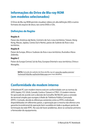 110 E-Manual do PC Notebook
Informações do Drive de Blu-ray ROM
(em modelos selecionados)
Definições de Região
Região A
Países das Américas dp Norte, Central e do Sul, e seus territórios; Taiwan, Hong
Kong, Macao, Japãoa, Coreia (Sul e Norte), países do Sudeste da Ásia e seus
territórios.
Região B
Países da Europa, África e Sudeoes da Ásia e seus territórios; Áustralia e Nova
Zelândia.
Região C
Países da Europa Central, Sul da Ásia, Europea Oriental e seus territórios; China e
Mongólia.
NOTA: Consulte do website do Disco de Blu-ray em www.blu-raydisc.com/en/
Technical/FAQs/Blu-rayDiscforVideo.aspx para mais detalhes.
O Drive de Blu-ray ROM permite visualizar vídeos em alta definição (HD) e outros
formatos de arquivo de disco, tais como DVDs e CDs.
Conformidade do modem interno
O Notebook PC com modem interno está em conformidade com as normas da
JATE (Japão), FCC (EUA, Canadá, Coréia e Taiwan) e CTR21. O modem interno
foi aprovado de acordo com a decisão do Conselho 98/482/EC para a conexão
de terminal simples pan-europeu à Rede de Telefonia Pública Comutada
(RTPC). Contudo, devido às diferenças existentes entre as RTPCs individuais
disponibilizadas em diferentes países, a aprovação por si mesma não oferece uma
garantia incondicional de operação bem sucedida em todo e qualquer ponto de
terminação da rede RTPC. No caso de haver problemas, deve-se contactar primeiro
o fornecedor do equipamento.
 