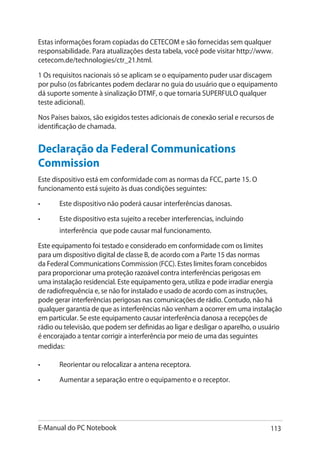 E-Manual do PC Notebook 113
Estas informações foram copiadas do CETECOM e são fornecidas sem qualquer
responsabilidade. Para atualizações desta tabela, você pode visitar http://www.
cetecom.de/technologies/ctr_21.html.
1 Os requisitos nacionais só se aplicam se o equipamento puder usar discagem
por pulso (os fabricantes podem declarar no guia do usuário que o equipamento
dá suporte somente à sinalização DTMF, o que tornaria SUPERFULO qualquer
teste adicional).
Nos Países baixos, são exigidos testes adicionais de conexão serial e recursos de
identificação de chamada.
Declaração da Federal Communications
Commission
Este dispositivo está em conformidade com as normas da FCC, parte 15. O
funcionamento está sujeito às duas condições seguintes:
•	 Este dispositivo não poderá causar interferências danosas.
•	 Este dispositivo esta sujeito a receber interferencias, incluindo
interferência que pode causar mal funcionamento.
Este equipamento foi testado e considerado em conformidade com os limites
para um dispositivo digital de classe B, de acordo com a Parte 15 das normas
da Federal Communications Commission (FCC). Estes limites foram concebidos
para proporcionar uma proteção razoável contra interferências perigosas em
uma instalação residencial. Este equipamento gera, utiliza e pode irradiar energia
de radiofrequência e, se não for instalado e usado de acordo com as instruções,
pode gerar interferências perigosas nas comunicações de rádio. Contudo, não há
qualquer garantia de que as interferências não venham a ocorrer em uma instalação
em particular. Se este equipamento causar interferência danosa a recepções de
rádio ou televisão, que podem ser definidas ao ligar e desligar o aparelho, o usuário
é encorajado a tentar corrigir a interferência por meio de uma das seguintes
medidas:
•	 Reorientar ou relocalizar a antena receptora.
•	 Aumentar a separação entre o equipamento e o receptor.
 