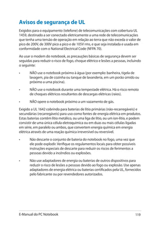 E-Manual do PC Notebook 119
Avisos de segurança de UL
Exigidos para o equipamento (telefone) de telecomunicações com cobertura UL
1459, destinado a ser conectado eletricamente a uma rede de telecomunicações
que tenha uma tensão de operação em relação ao terra que não exceda o valor de
pico de 200V, de 300V pico a pico e de 105V rms, e que seja instalada e usada em
conformidade com o National Electrical Code (NFPA 70).
Ao usar o modem do notebook, as precauções básicas de segurança devem ser
seguidas para reduzir o risco de fogo, choque elétrico e lesões a pessoas, incluindo
o seguinte:
•	 NÃO use o notebook próximo à água (por exemplo: banheira, tigela de
lavagem, pia de cozinha ou tanque de lavanderia, em um porão úmido ou
próximo a uma piscina).
•	 NÃO use o notebook durante uma tempestade elétrica. Há o risco remoto
de choques elétricos resultantes de descargas elétricas (raios).
•	 NÃO opere o notebook próximo a um vazamento de gás.
Exigido a UL 1642 cobrindo para baterias de lítio primárias (não-recarregáveis) e
secundárias (recarregáveis) para uso como fontes de energia elétrica em produtos.
Estas baterias contêm lítio metálico, ou uma liga de lítio, ou um íon-lítio, e podem
consistir de uma única célula eletroquímica ou em duas ou mais células ligadas
em série, em paralelo ou ambos, que convertem energia química em energia
elétrica através de uma reação química irreversível ou reversível.
•	 Não descarte o conjunto de bateria do notebook no fogo, uma vez que
ele pode explodir. Verifique os regulamentos locais para obter possíveis
instruções especiais de descarte para reduzir os riscos de ferimentos a
pessoas devido a incêndios ou explosões.
•	 Não use adaptadores de energia ou baterias de outros dispositivos para
reduzir o risco de lesões a pessoas devido ao fogo ou explosão. Use apenas
adaptadores de energia elétrica ou baterias certificados pela UL, fornecidos
pelo fabricante ou por revendedores autorizados.
 