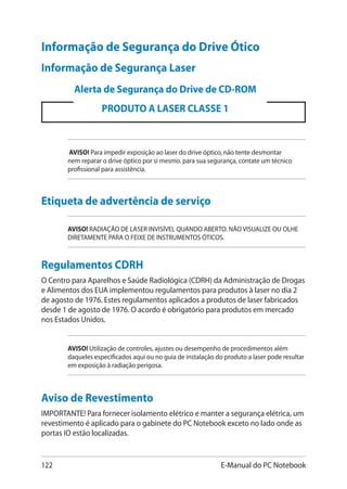 122 E-Manual do PC Notebook
Informação de Segurança do Drive Ótico
Informação de Segurança Laser
AVISO! Para impedir exposição ao laser do drive óptico, não tente desmontar
nem reparar o drive óptico por si mesmo. para sua segurança, contate um técnico
profissional para assistência.
Alerta de Segurança do Drive de CD-ROM
PRODUTO A LASER CLASSE 1
Etiqueta de advertência de serviço
AVISO! RADIAÇÃO DE LASER INVISÍVEL QUANDO ABERTO. NÃO VISUALIZE OU OLHE
DIRETAMENTE PARA O FEIXE DE INSTRUMENTOS ÓTICOS.
Regulamentos CDRH
O Centro para Aparelhos e Saúde Radiológica (CDRH) da Administração de Drogas
e Alimentos dos EUA implementou regulamentos para produtos à laser no dia 2
de agosto de 1976. Estes regulamentos aplicados a produtos de laser fabricados
desde 1 de agosto de 1976. O acordo é obrigatório para produtos em mercado
nos Estados Unidos.
AVISO! Utilização de controles, ajustes ou desempenho de procedimentos além
daqueles especificados aqui ou no guia de instalação do produto a laser pode resultar
em exposição à radiação perigosa.
Aviso de Revestimento
IMPORTANTE! Para fornecer isolamento elétrico e manter a segurança elétrica, um
revestimento é aplicado para o gabinete do PC Notebook exceto no lado onde as
portas IO estão localizadas.
 