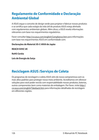 126 E-Manual do PC Notebook
Regulamento de Conformidade e Declaração
Ambiental Global
A ASUS segue o conceito de design verde para projetar e fabricar nossos produtos
e se certifica que cada estágio da vida útil do produto ASUS esteja alinhado
com regulamentos ambientais globais. Além disso, a ASUS revela informações
relevantes com base nos requerimentos regulatórios.
Favor consultar http://csr.asus.com/english/Compliance.htm para informações
com base nos requerimentos ASUS em conformidade com:
Declarações de Material JIS-C-0950 do Japão
REACH SVHC UE
RoHS Coréia
Leis de Energia da Suíça
Reciclagem ASUS /Serviços de Coleta
Os programas de reciclagem e coleta ASUS vêm de nosso compromisso com os
mais altos padrões para proteger nosso meio ambiente. Acreditamos em oferecer
soluções para você poder recicla com responsabilidade nossos produtos, baterias,
outros componentes bem como materiais de embalagem. Por favor, visite http://
csr.asus.com/english/Takeback.htm para informações detalhadas de reciclagem
em diferentes regiões.
 